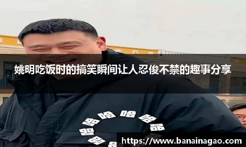 姚明吃饭时的搞笑瞬间让人忍俊不禁的趣事分享