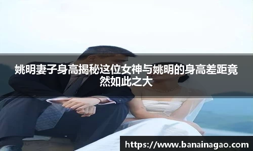 姚明妻子身高揭秘这位女神与姚明的身高差距竟然如此之大