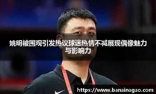 姚明被围观引发热议球迷热情不减展现偶像魅力与影响力